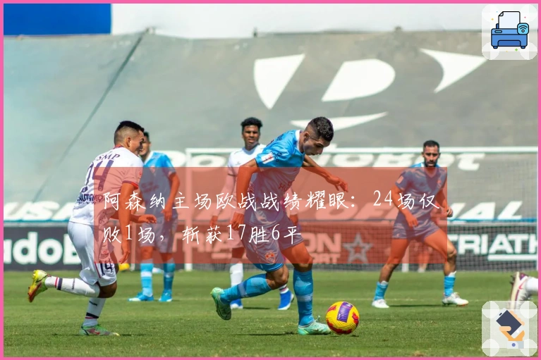 阿森纳主场欧战战绩耀眼：24场仅败1场，斩获17胜6平