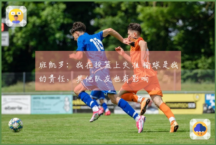 班凯罗：我在投篮上失准 输球是我的责任，其他队友也有影响