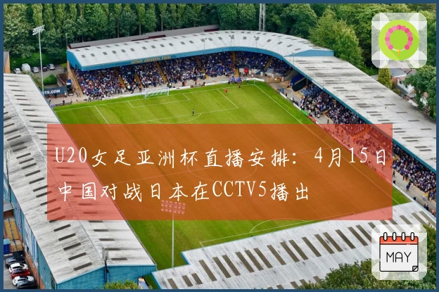 U20女足亚洲杯直播安排：4月15日中国对战日本在CCTV5播出