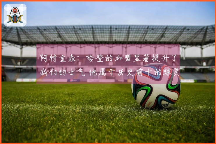 阿特金森：哈登的加盟显著提升了我们的士气 他属于历史前十的球员