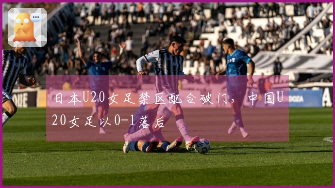 日本U20女足禁区配合破门，中国U20女足以0-1落后
