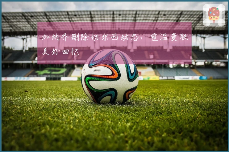 加纳乔删除切尔西动态，重温曼联美好回忆