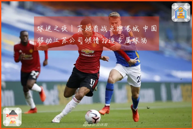 球迷之夜丨苏超首战点燃港城 中国移动江苏公司倾情打造专属球场