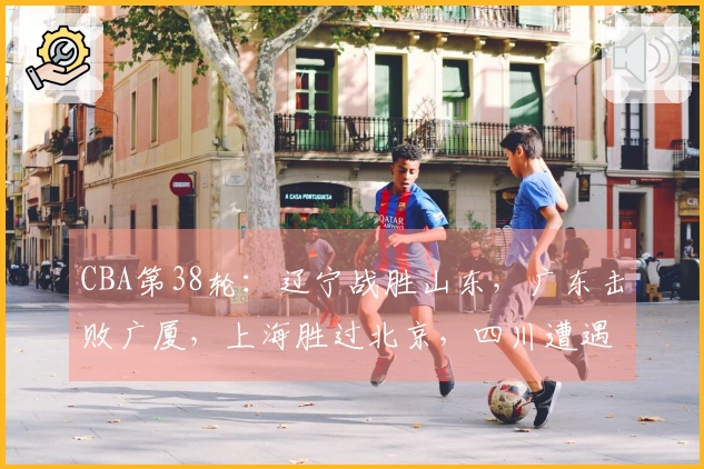 CBA第38轮：辽宁战胜山东，广东击败广厦，上海胜过北京，四川遭遇38连败