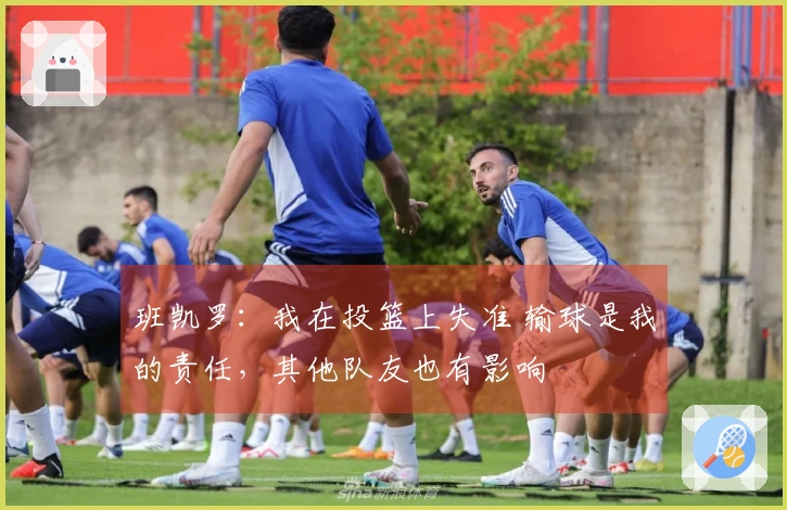 班凯罗：我在投篮上失准 输球是我的责任，其他队友也有影响