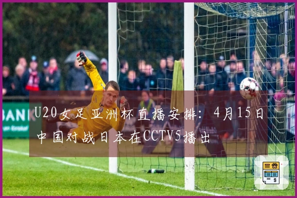 U20女足亚洲杯直播安排：4月15日中国对战日本在CCTV5播出