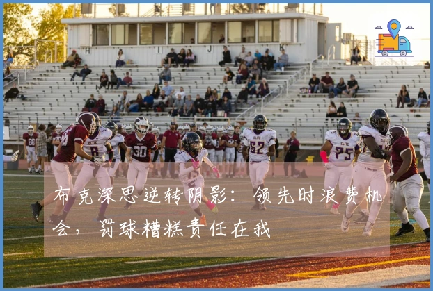 布克深思逆转阴影：领先时浪费机会，罚球糟糕责任在我