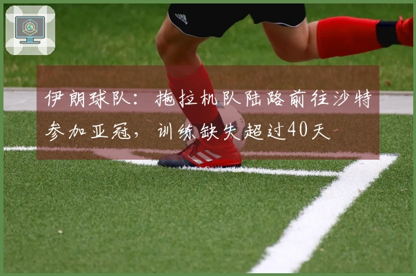 伊朗球队：拖拉机队陆路前往沙特参加亚冠，训练缺失超过40天