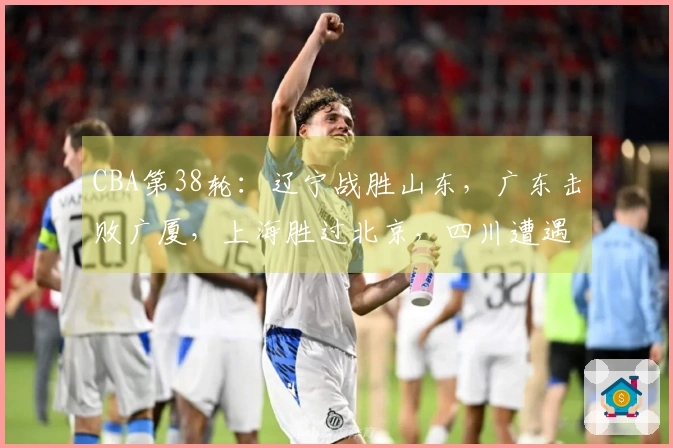 CBA第38轮：辽宁战胜山东，广东击败广厦，上海胜过北京，四川遭遇38连败