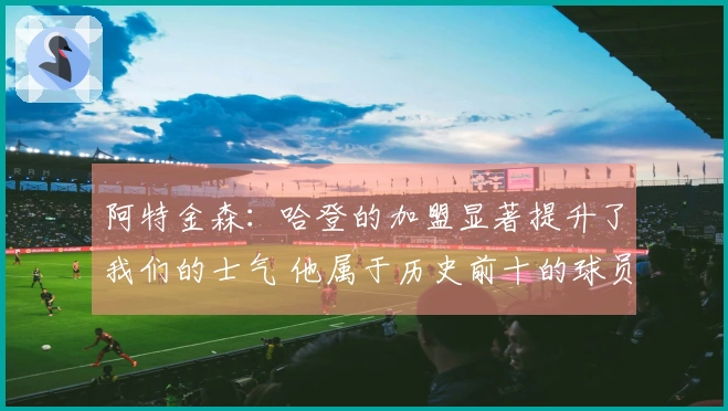 阿特金森：哈登的加盟显著提升了我们的士气 他属于历史前十的球员