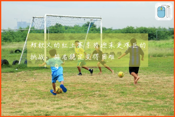 郑钦文的红土赛季将迎来更艰巨的挑战，排名稳定变得困难